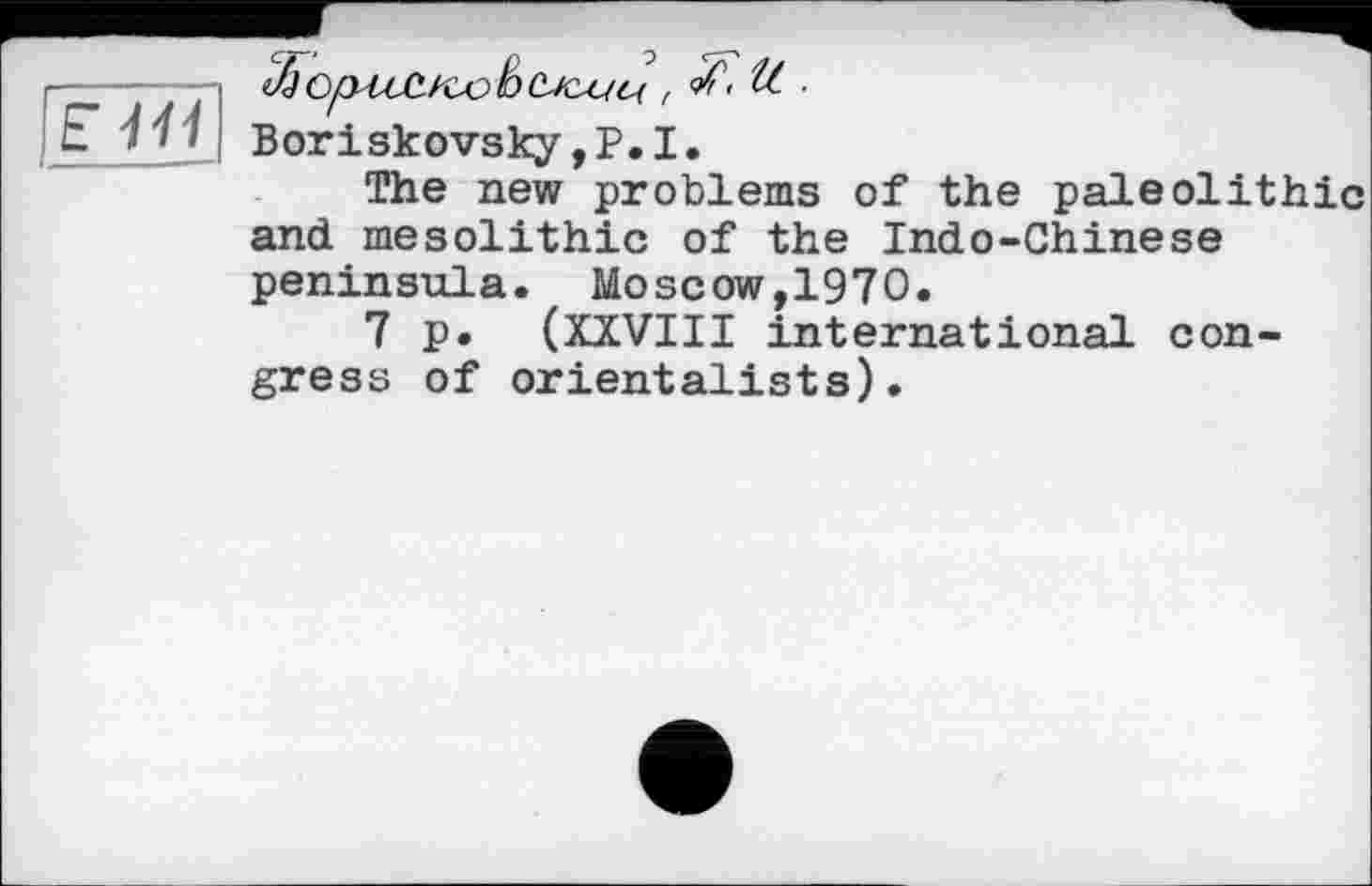 ﻿El'll ______-
, of < U. ■
Boriskovsky, P. I.
The new problems of the paleolithic and mesolithic of the Indo-Chinese
peninsula. Moscow,1970.
7 p. (XXVIII international congress of orientalists).